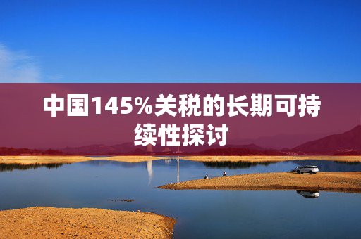 中国145%关税的长期可持续性探讨