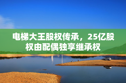 电梯大王股权传承，25亿股权由配偶独享继承权