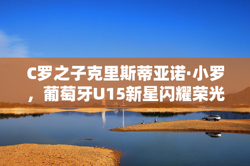 C罗之子克里斯蒂亚诺·小罗，葡萄牙U15新星闪耀荣光