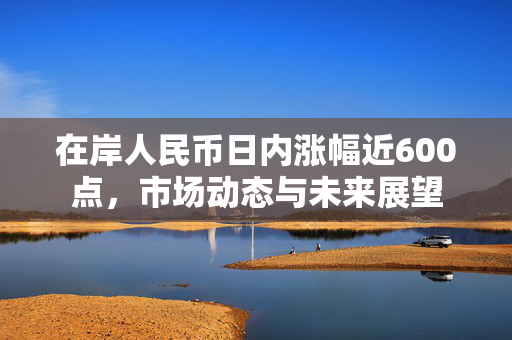 在岸人民币日内涨幅近600点，市场动态与未来展望