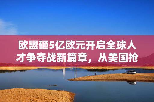 欧盟砸5亿欧元开启全球人才争夺战新篇章，从美国抢人