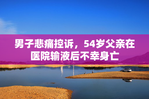男子悲痛控诉，54岁父亲在医院输液后不幸身亡