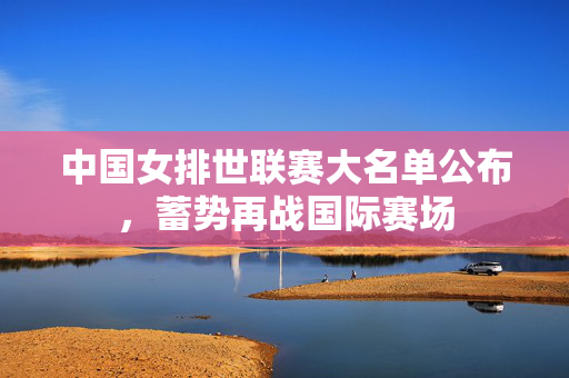 中国女排世联赛大名单公布，蓄势再战国际赛场