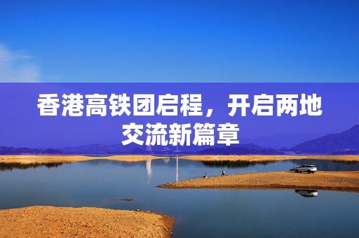 香港高铁团启程，开启两地交流新篇章