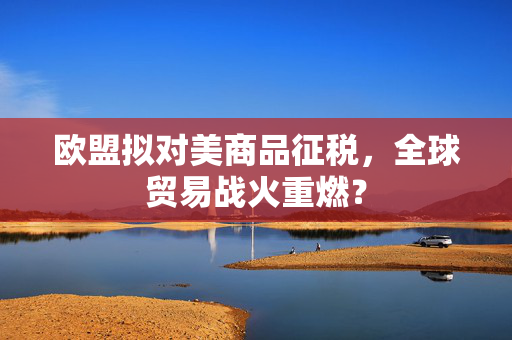 欧盟拟对美商品征税，全球贸易战火重燃？