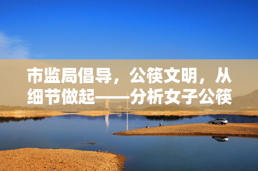 市监局倡导，公筷文明，从细节做起——分析女子公筷试吃咸菜后插回事件
