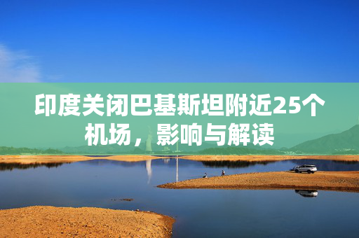 印度关闭巴基斯坦附近25个机场，影响与解读