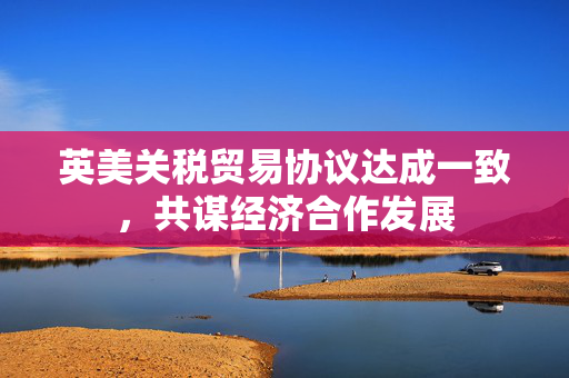 英美关税贸易协议达成一致，共谋经济合作发展
