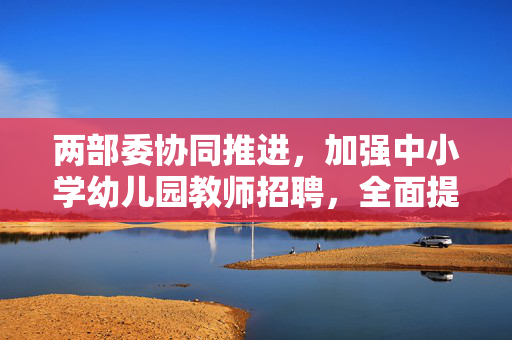 两部委协同推进，加强中小学幼儿园教师招聘，全面提升教育质量