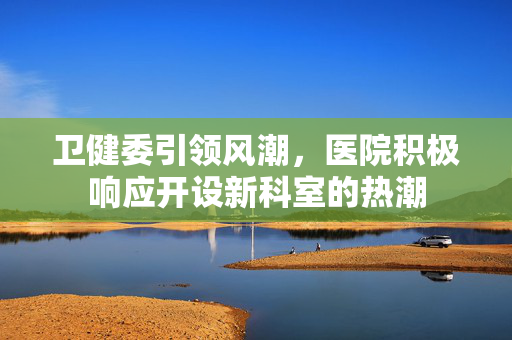 卫健委引领风潮，医院积极响应开设新科室的热潮