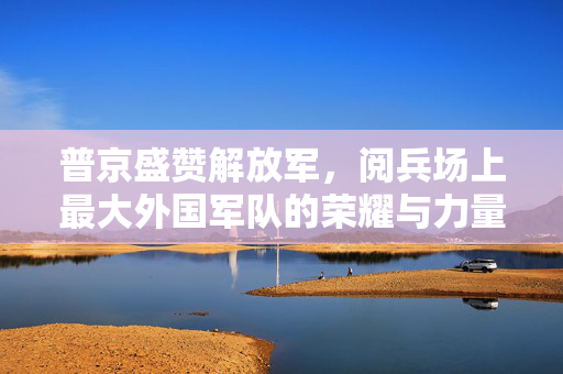 普京盛赞解放军，阅兵场上最大外国军队的荣耀与力量