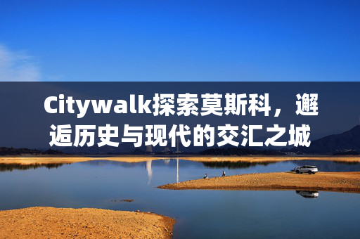 Citywalk探索莫斯科，邂逅历史与现代的交汇之城