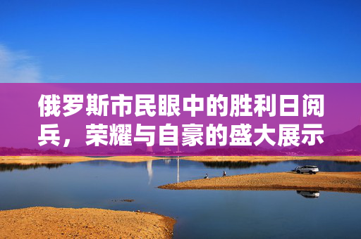 俄罗斯市民眼中的胜利日阅兵，荣耀与自豪的盛大展示