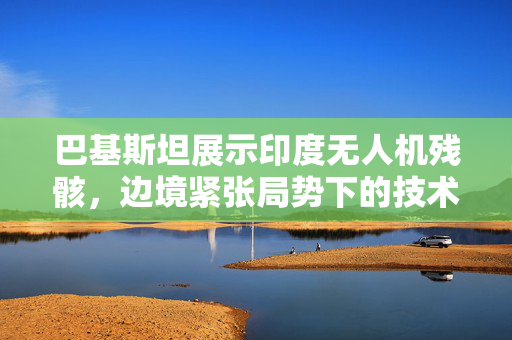 巴基斯坦展示印度无人机残骸，边境紧张局势下的技术较量揭秘