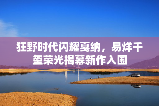 狂野时代闪耀戛纳，易烊千玺荣光揭幕新作入围