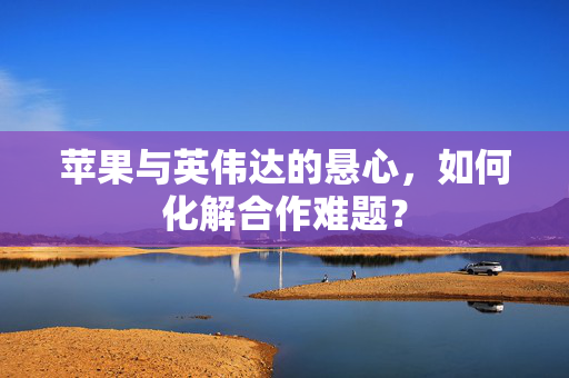 苹果与英伟达的悬心，如何化解合作难题？