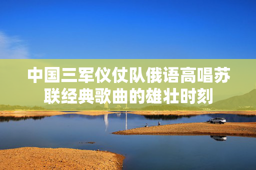 中国三军仪仗队俄语高唱苏联经典歌曲的雄壮时刻