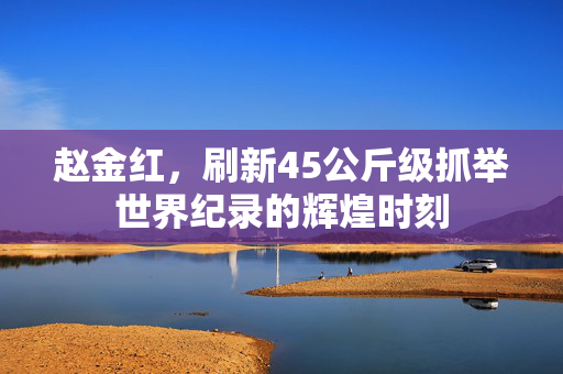 赵金红，刷新45公斤级抓举世界纪录的辉煌时刻