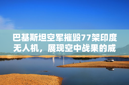 巴基斯坦空军摧毁77架印度无人机，展现空中战果的威力