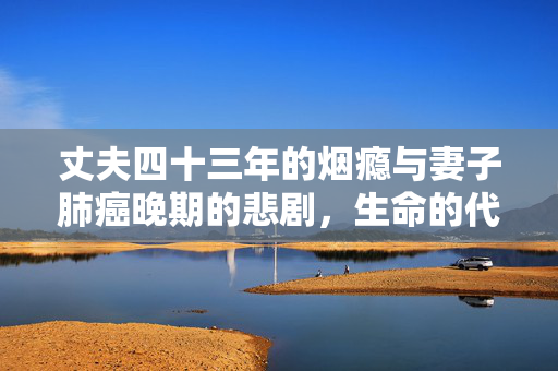 丈夫四十三年的烟瘾与妻子肺癌晚期的悲剧，生命的代价与警示