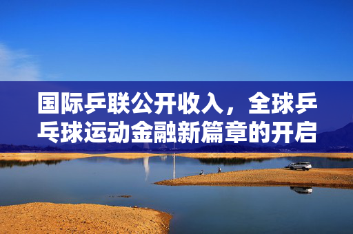 国际乒联公开收入，全球乒乓球运动金融新篇章的开启