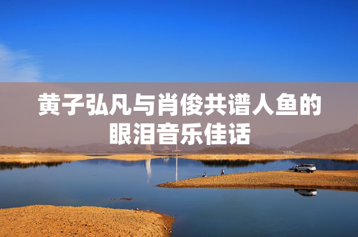 黄子弘凡与肖俊共谱人鱼的眼泪音乐佳话