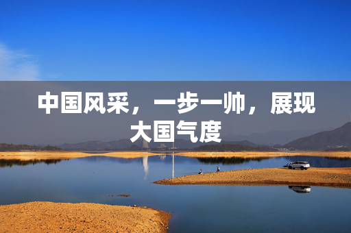 中国风采，一步一帅，展现大国气度