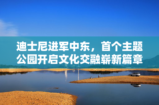 迪士尼进军中东，首个主题公园开启文化交融崭新篇章