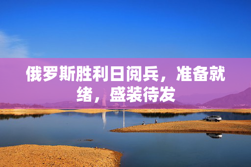 俄罗斯胜利日阅兵，准备就绪，盛装待发