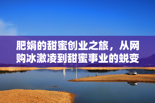 肥娟的甜蜜创业之旅，从网购冰激凌到甜蜜事业的蜕变