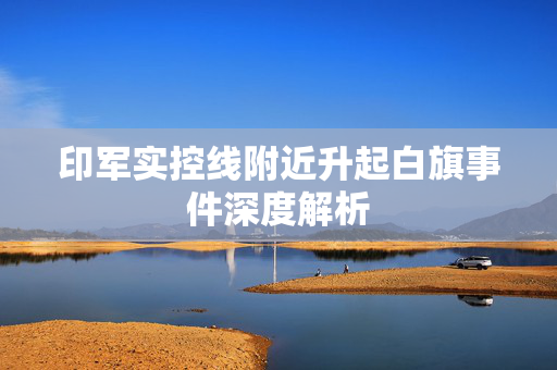 印军实控线附近升起白旗事件深度解析