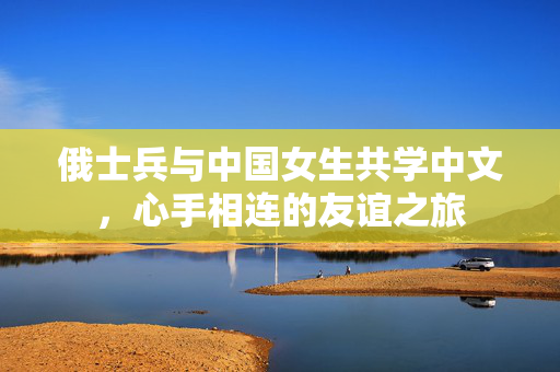 俄士兵与中国女生共学中文，心手相连的友谊之旅