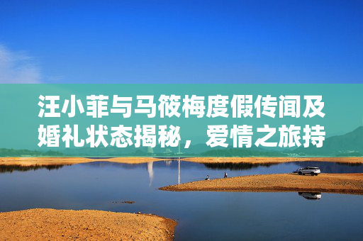 汪小菲与马筱梅度假传闻及婚礼状态揭秘，爱情之旅持续进行