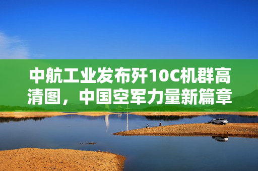 中航工业发布歼10C机群高清图，中国空军力量新篇章的开启