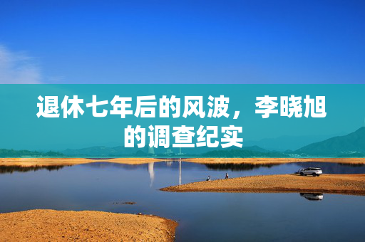 退休七年后的风波，李晓旭的调查纪实