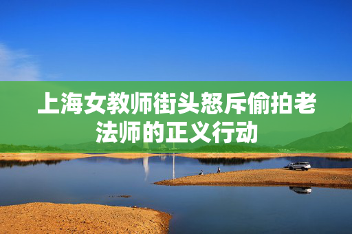 上海女教师街头怒斥偷拍老法师的正义行动