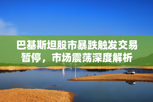 巴基斯坦股市暴跌触发交易暂停，市场震荡深度解析