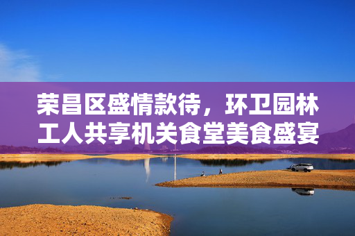 荣昌区盛情款待，环卫园林工人共享机关食堂美食盛宴