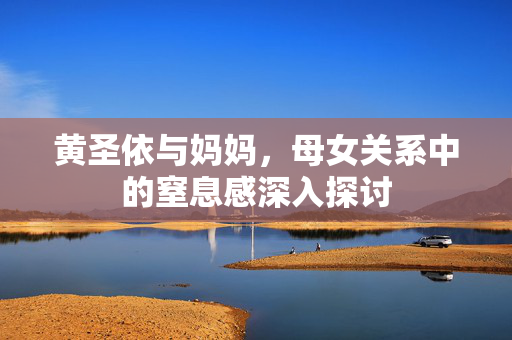 黄圣依与妈妈，母女关系中的窒息感深入探讨