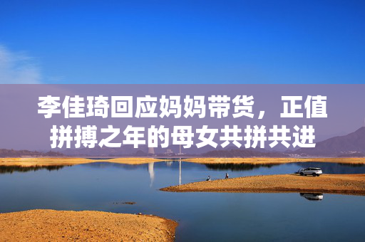 李佳琦回应妈妈带货，正值拼搏之年的母女共拼共进