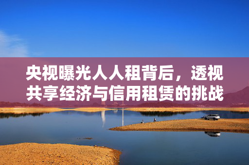 央视曝光人人租背后，透视共享经济与信用租赁的挑战