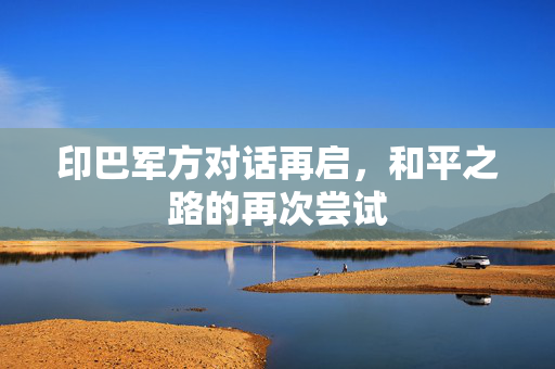 印巴军方对话再启，和平之路的再次尝试