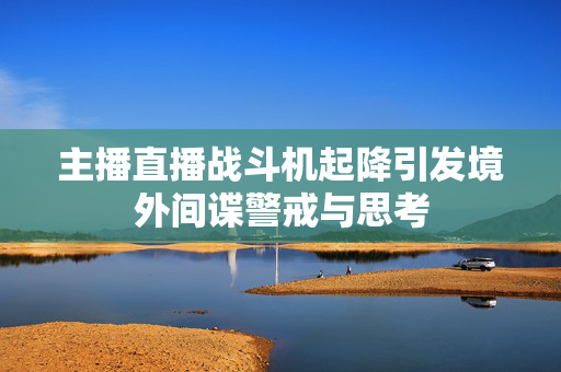 主播直播战斗机起降引发境外间谍警戒与思考