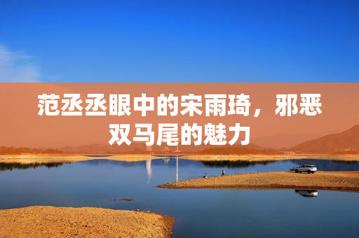 范丞丞眼中的宋雨琦，邪恶双马尾的魅力