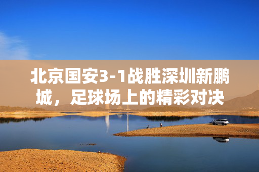 北京国安3-1战胜深圳新鹏城，足球场上的精彩对决