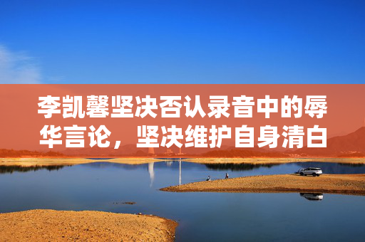 李凯馨坚决否认录音中的辱华言论，坚决维护自身清白