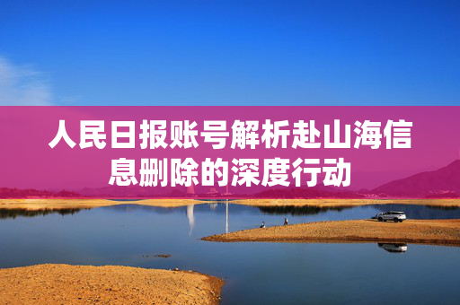 人民日报账号解析赴山海信息删除的深度行动