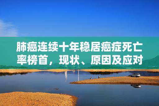 肺癌连续十年稳居癌症死亡率榜首，现状、原因及应对策略