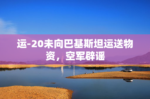 运-20未向巴基斯坦运送物资，空军辟谣