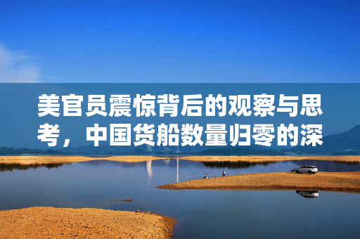 美官员震惊背后的观察与思考，中国货船数量归零的深层含义